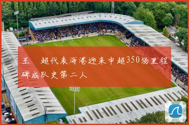 王燊超代表海港迎来中超350场里程碑成队史第二人