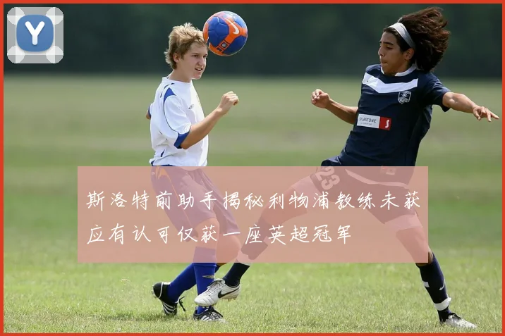斯洛特前助手揭秘利物浦教练未获应有认可仅获一座英超冠军