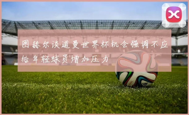图赫尔谈道曼世界杯机会强调不应给年轻球员增加压力
