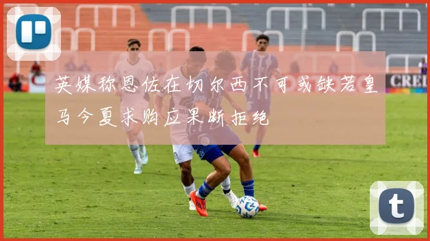 英媒称恩佐在切尔西不可或缺若皇马今夏求购应果断拒绝