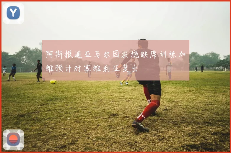 阿斯报道亚马尔因发烧缺席训练加维预计对塞维利亚复出