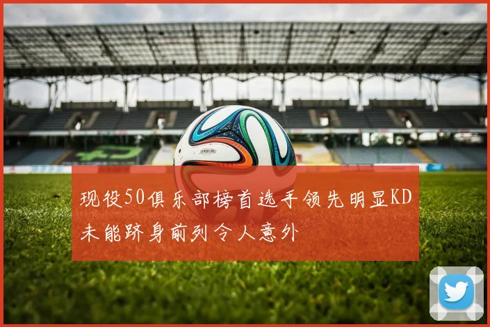 现役50俱乐部榜首选手领先明显KD未能跻身前列令人意外