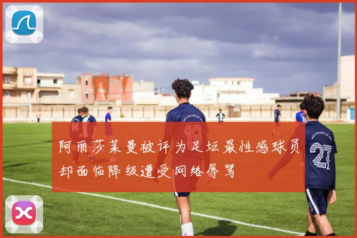 阿丽莎莱曼被评为足坛最性感球员却面临降级遭受网络辱骂