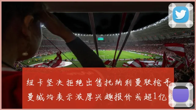 纽卡坚决拒绝出售托纳利曼联枪手曼城均表示浓厚兴趣报价或超1亿镑